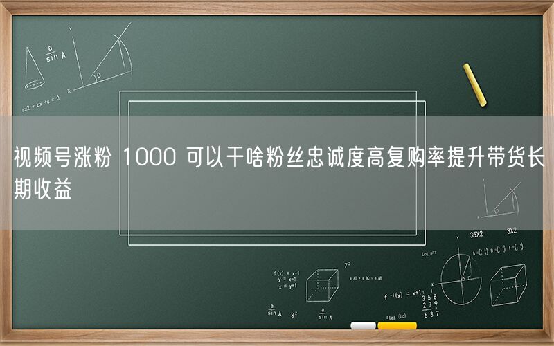 视频号涨粉 1000 可以干啥粉丝忠诚度高复购率提升带货长期收益